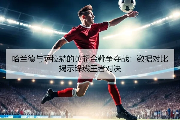 哈兰德与萨拉赫的英超金靴争夺战：数据对比揭示锋线王者对决